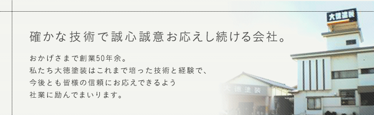 確かな技術で誠心誠意お応えし続ける会社。おかげさまで創業50年余。私たち大徳塗装はこれまで培った技術と経験で、今後とも皆様の信頼にお応えできるよう社業に励んでまいります。